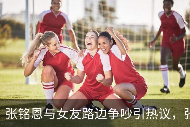张铭恩与女友路边争吵引热议，张铭恩发文：首先我先道歉不应该违章停车，澄清一下，她没有下跪