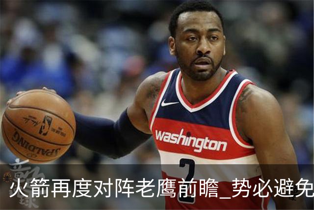 火箭再度对阵老鹰前瞻 势必避免被横扫的老鹰 会做出哪些调整