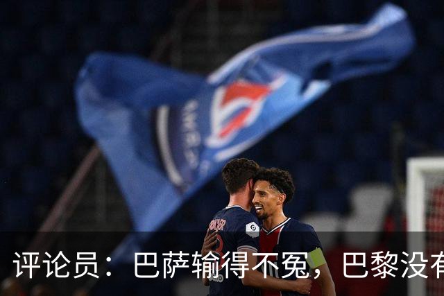 评论员：巴萨输得不冤，巴黎没有踢出完美比赛都能进4球