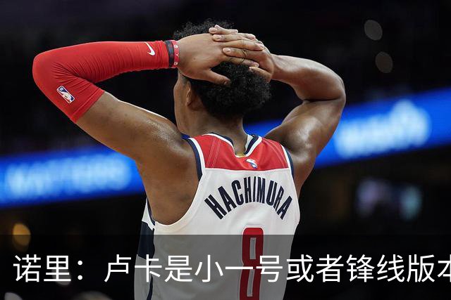诺里：卢卡是小一号或者锋线版本的约基奇 他总能做出正确的选择