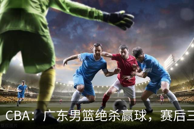 CBA：广东男篮绝杀赢球，赛后三人被大赞特赞，杜锋感到欣慰